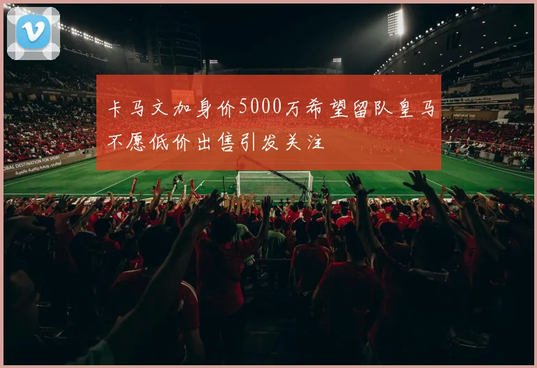 卡马文加身价5000万希望留队皇马不愿低价出售引发关注