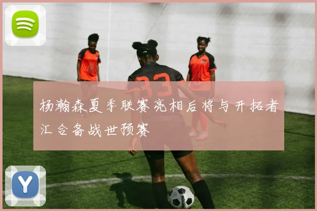 杨瀚森夏季联赛亮相后将与开拓者汇合备战世预赛