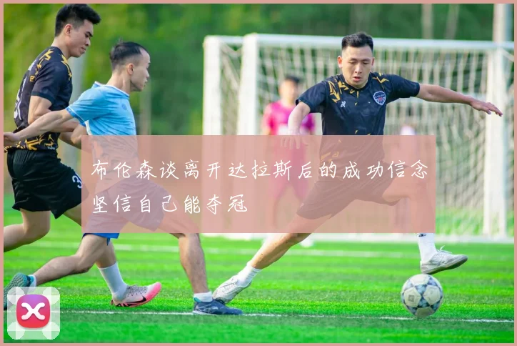布伦森谈离开达拉斯后的成功信念坚信自己能夺冠