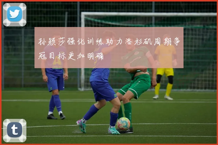 孙颖莎强化训练助力洛杉矶周期争冠目标更加明确