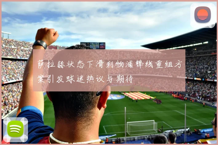 萨拉赫状态下滑利物浦锋线重组方案引发球迷热议与期待