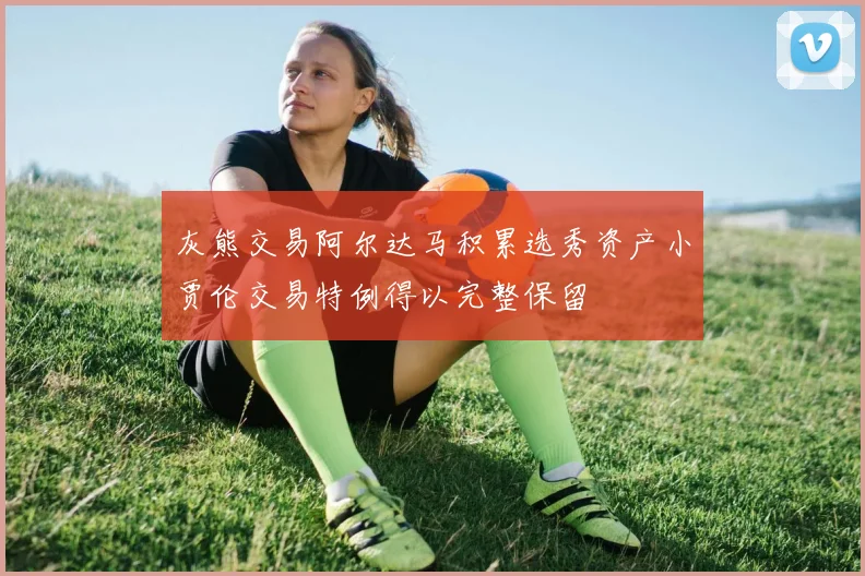 灰熊交易阿尔达马积累选秀资产小贾伦交易特例得以完整保留