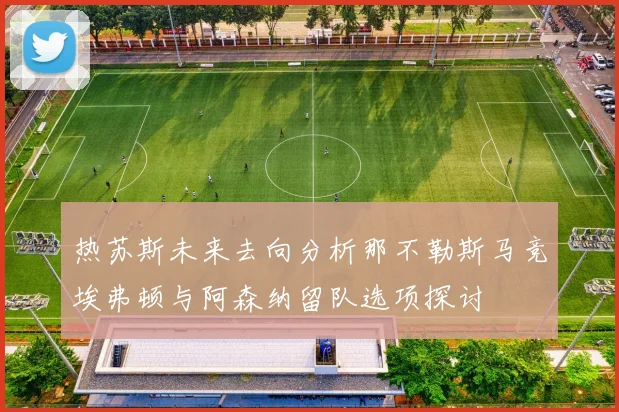 热苏斯未来去向分析那不勒斯马竞埃弗顿与阿森纳留队选项探讨